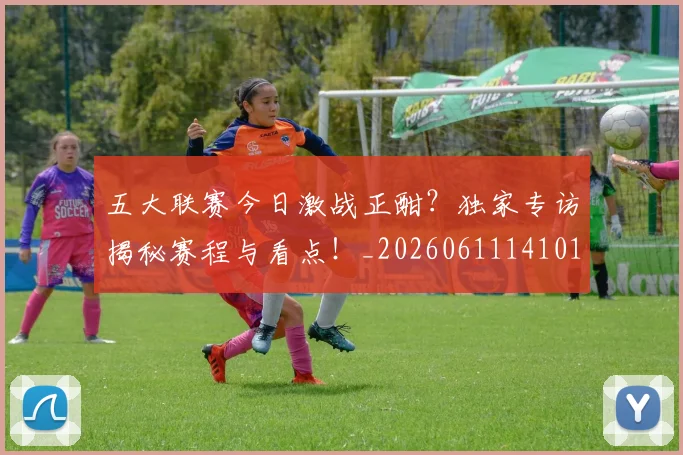 五大联赛今日激战正酣？独家专访揭秘赛程与看点！_20260611141010