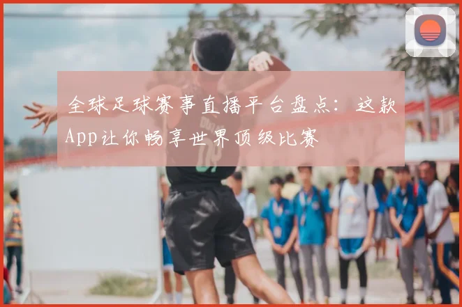 全球足球赛事直播平台盘点:这款App让你畅享世界顶级比赛
