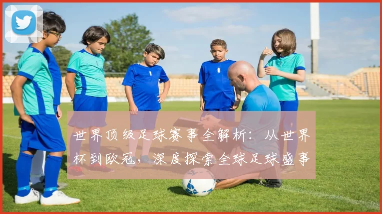 世界顶级足球赛事全解析：从世界杯到欧冠，深度探索全球足球盛事