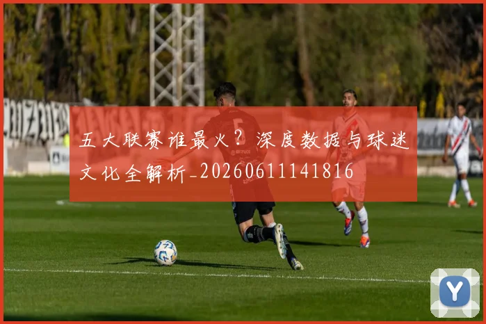 五大联赛谁最火?深度数据与球迷文化全解析_20260611141816