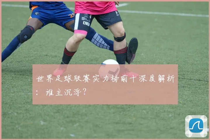世界足球联赛实力榜前十深度解析：谁主沉浮？
